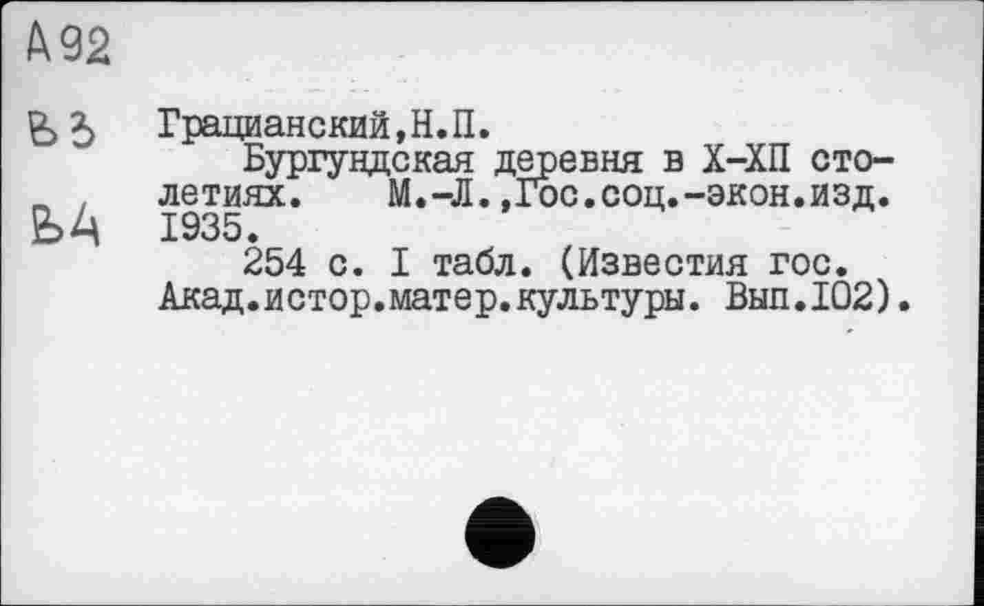 ﻿А 92
& 5	Грацианский,Н.П.
Бургундская деревня в Х-ХП сто-„ . летиях. М.-Л.»Гос.соц.-экон.изд. ЬА 1935.
254 с. I табл. (Известия гос.
Акад.истор.матер.культуры. Вып.102).